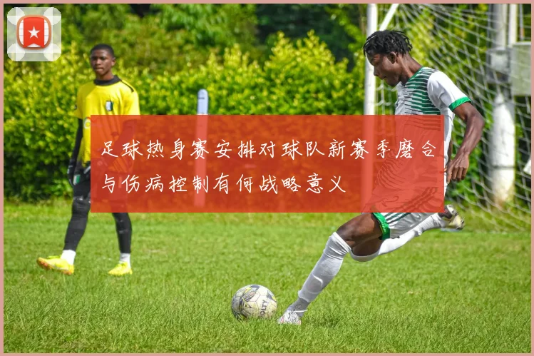 足球热身赛安排对球队新赛季磨合与伤病控制有何战略意义