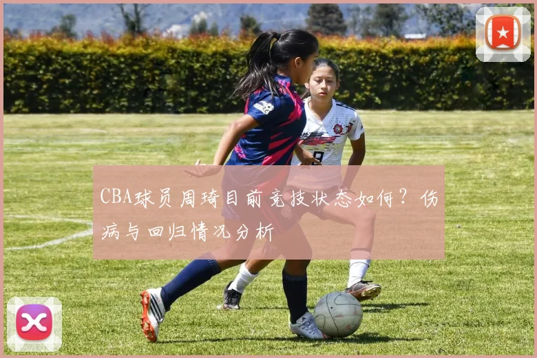 CBA球员周琦目前竞技状态如何？伤病与回归情况分析