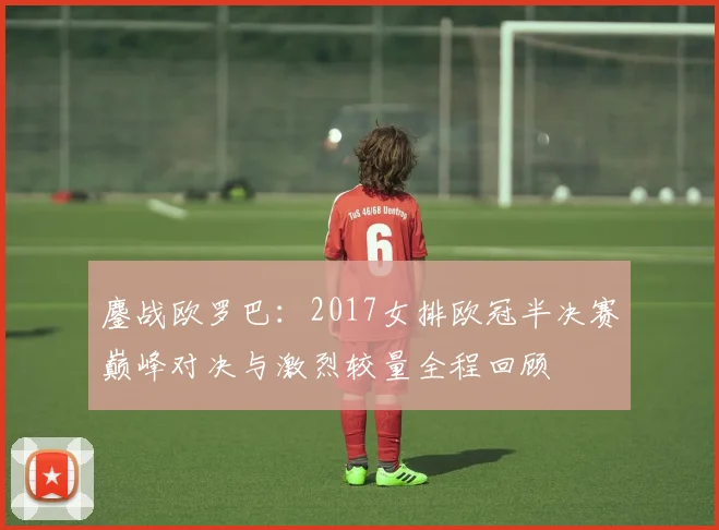 鏖战欧罗巴:2017女排欧冠半决赛巅峰对决与激烈较量全程回顾